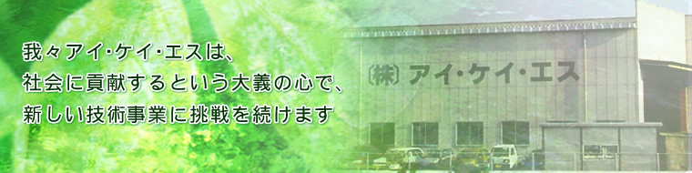 我々アイ・ケイ・エスは、社会に貢献するという大義の心で、新しい技術事業に挑戦を続けます